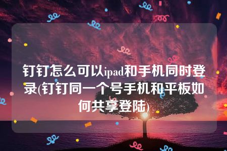 钉钉怎么可以ipad和手机同时登录(钉钉同一个号手机和平板如何共享登陆)