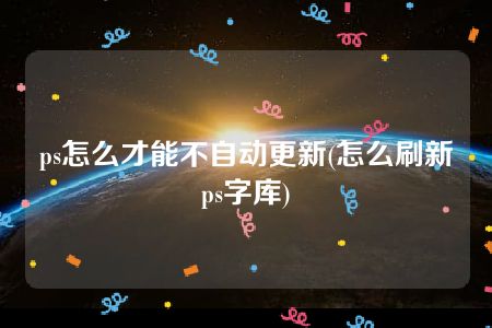 ps怎么才能不自动更新(怎么刷新ps字库)