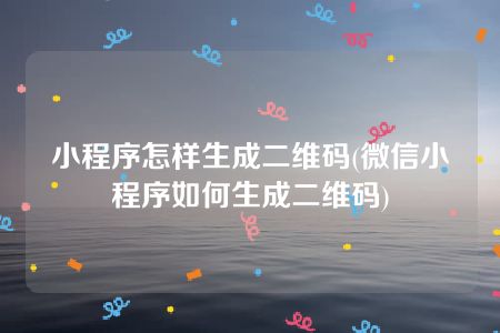 小程序怎样生成二维码(微信小程序如何生成二维码)