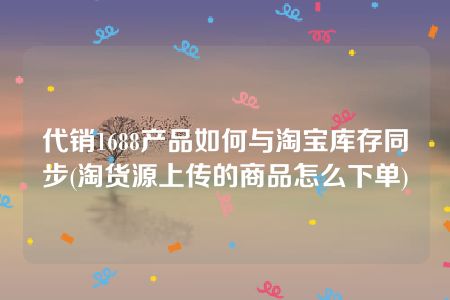 代销1688产品如何与淘宝库存同步(淘货源上传的商品怎么下单)