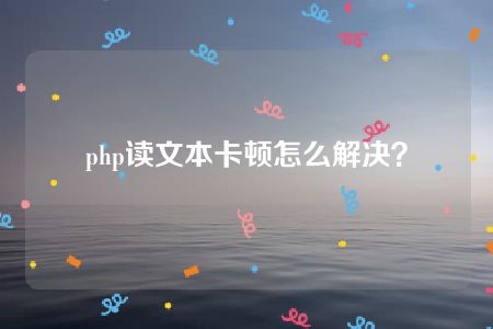 php读文本卡顿怎么解决？