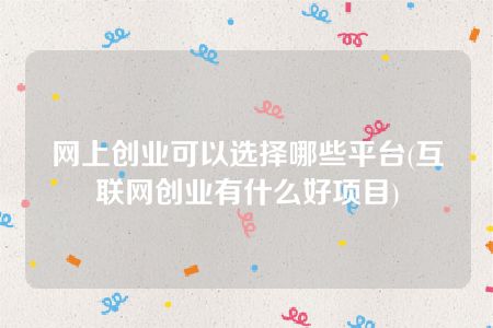 网上创业可以选择哪些平台(互联网创业有什么好项目)