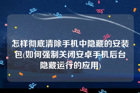 怎样彻底清除手机中隐藏的安装包(如何强制关闭安卓手机后台隐藏运行的应用)