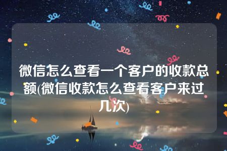 微信怎么查看一个客户的收款总额(微信收款怎么查看客户来过几次)