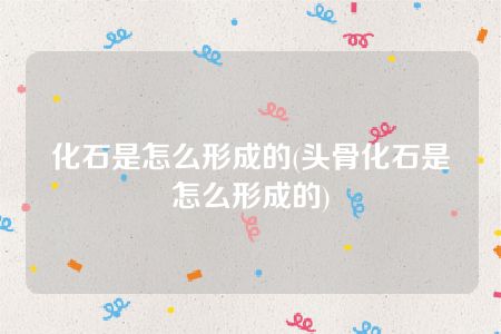 化石是怎么形成的(头骨化石是怎么形成的)