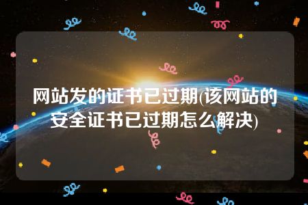 网站发的证书已过期(该网站的安全证书已过期怎么解决)