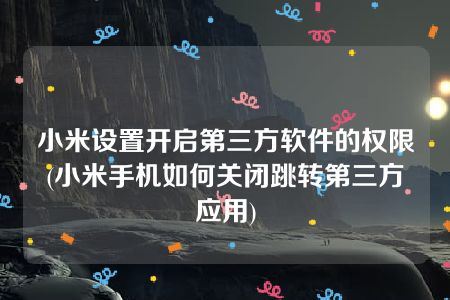 小米设置开启第三方软件的权限(小米手机如何关闭跳转第三方应用)