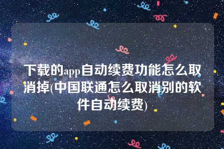 下载的app自动续费功能怎么取消掉(中国联通怎么取消别的软件自动续费)