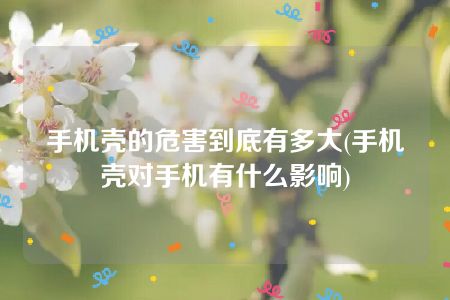 手机壳的危害到底有多大(手机壳对手机有什么影响)