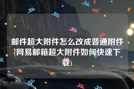 邮件超大附件怎么改成普通附件(网易邮箱超大附件如何快速下载)