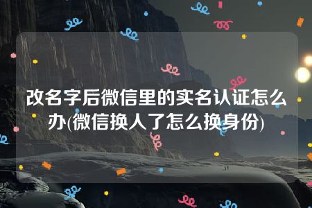 改名字后微信里的实名认证怎么办(微信换人了怎么换身份)