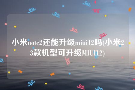 小米note2还能升级miui12吗(小米23款机型可升级MIUI12)