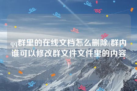 qq群里的在线文档怎么删除(群内谁可以修改群文件文件里的内容)