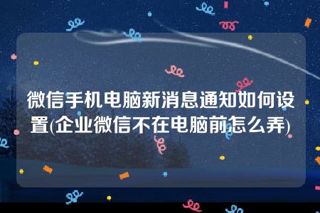 微信手机电脑新消息通知如何设置(企业微信不在电脑前怎么弄)