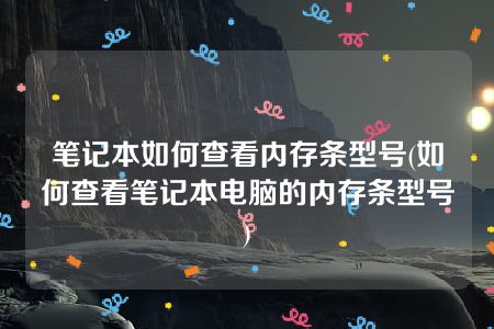 笔记本如何查看内存条型号(如何查看笔记本电脑的内存条型号)