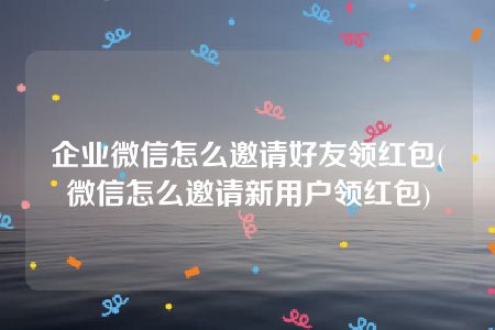 企业微信怎么邀请好友领红包(微信怎么邀请新用户领红包)