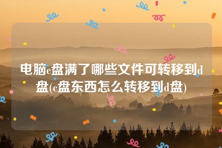 电脑c盘满了哪些文件可转移到d盘(c盘东西怎么转移到d盘)