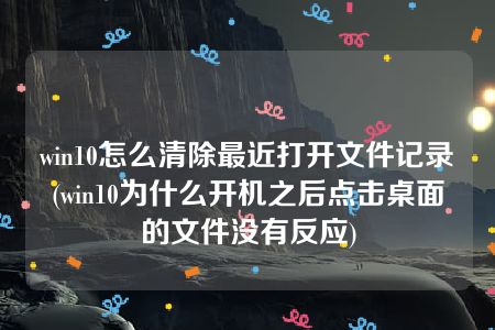 win10怎么清除最近打开文件记录(win10为什么开机之后点击桌面的文件没有反应)