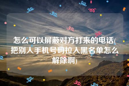 怎么可以屏蔽对方打来的电话(把别人手机号码拉入黑名单怎么解除啊)