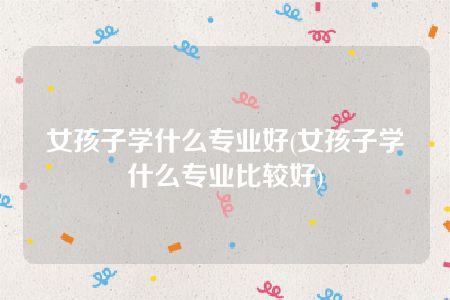 女孩子学什么专业好(女孩子学什么专业比较好)