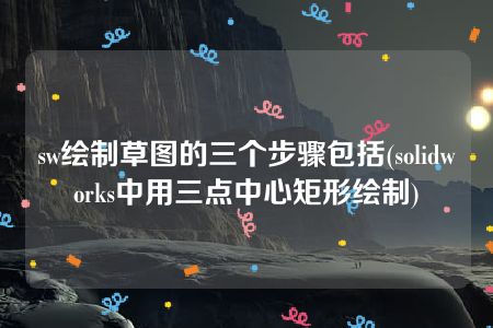 sw绘制草图的三个步骤包括(solidworks中用三点中心矩形绘制)