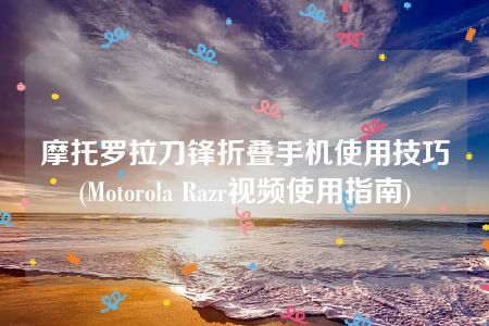 摩托罗拉刀锋折叠手机使用技巧(Motorola Razr视频使用指南)