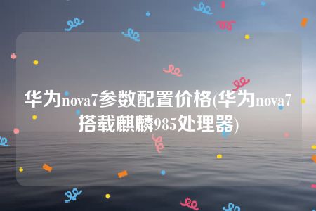 华为nova7参数配置价格(华为nova7搭载麒麟985处理器)