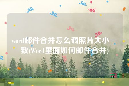 word邮件合并怎么调照片大小一致(Word里面如何邮件合并)