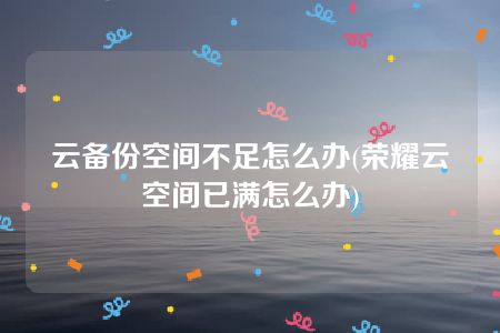 云备份空间不足怎么办(荣耀云空间已满怎么办)