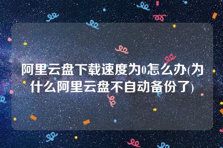 阿里云盘下载速度为0怎么办(为什么阿里云盘不自动备份了)