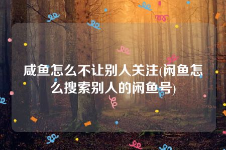 咸鱼怎么不让别人关注(闲鱼怎么搜索别人的闲鱼号)