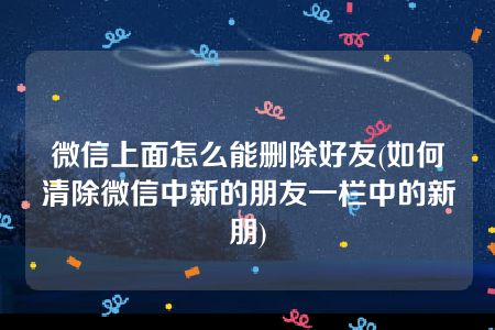 微信上面怎么能删除好友(如何清除微信中新的朋友一栏中的新朋)