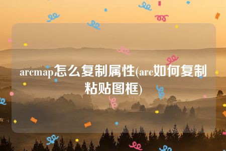 arcmap怎么复制属性(arc如何复制粘贴图框)