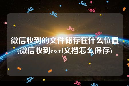 微信收到的文件储存在什么位置(微信收到excel文档怎么保存)