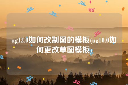 ug12.0如何改制图的模板(ug10.0如何更改草图模板)