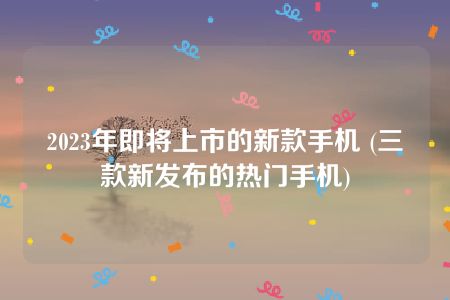 2023年即将上市的新款手机 (三款新发布的热门手机)