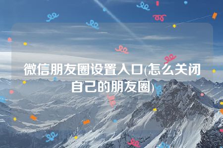 微信朋友圈设置入口(怎么关闭自己的朋友圈)