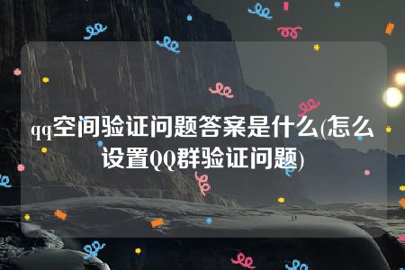 qq空间验证问题答案是什么(怎么设置QQ群验证问题)