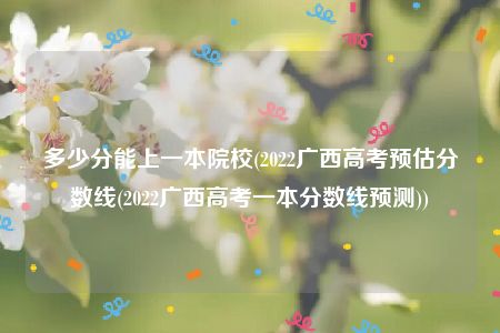 多少分能上一本院校(2022广西高考预估分数线(2022广西高考一本分数线预测))