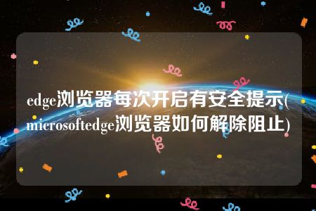 edge浏览器每次开启有安全提示(microsoftedge浏览器如何解除阻止)