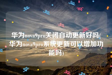 华为nova9pro关闭自动更新好吗(华为nova9pro系统更新可以增加功能吗)