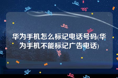 华为手机怎么标记电话号码(华为手机不能标记广告电话)