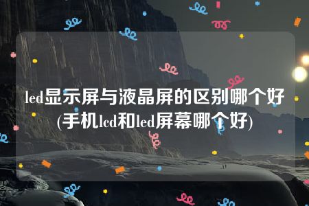 led显示屏与液晶屏的区别哪个好(手机lcd和led屏幕哪个好)