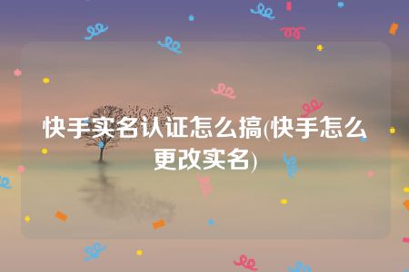 快手实名认证怎么搞(快手怎么更改实名)