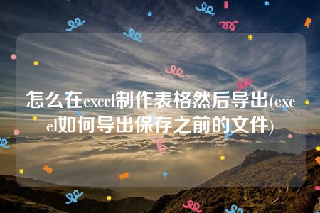 怎么在excel制作表格然后导出(excel如何导出保存之前的文件)