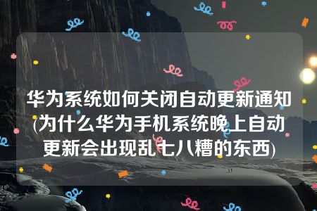 华为系统如何关闭自动更新通知(为什么华为手机系统晚上自动更新会出现乱七八糟的东西)