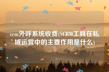 crm外呼系统收费(SCRM工具在私域运营中的主要作用是什么)