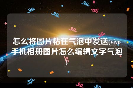 怎么将图片粘在气泡中发送(vivo手机相册图片怎么编辑文字气泡)