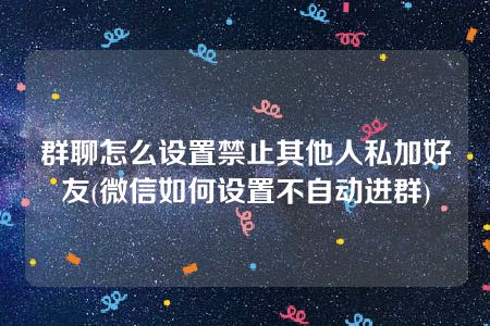 群聊怎么设置禁止其他人私加好友(微信如何设置不自动进群)