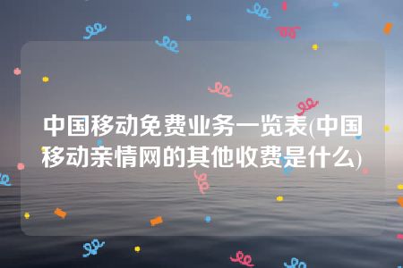 中国移动免费业务一览表(中国移动亲情网的其他收费是什么)